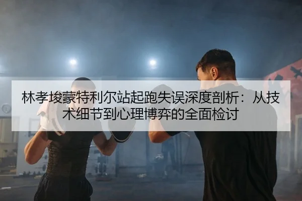 林孝埈蒙特利尔站起跑失误深度剖析：从技术细节到心理博弈的全面检讨